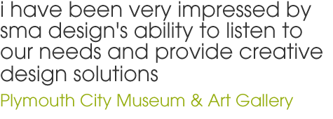 i have been very impressed by sma design's ability to listen to our needs and provide creative design solutions - Plymouth City Museum & Art Gallery