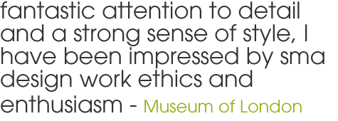 fantastic attention to detail and a strong sense of style, I have been impressed by sma design work ethics and enthusiasm - Museum of London